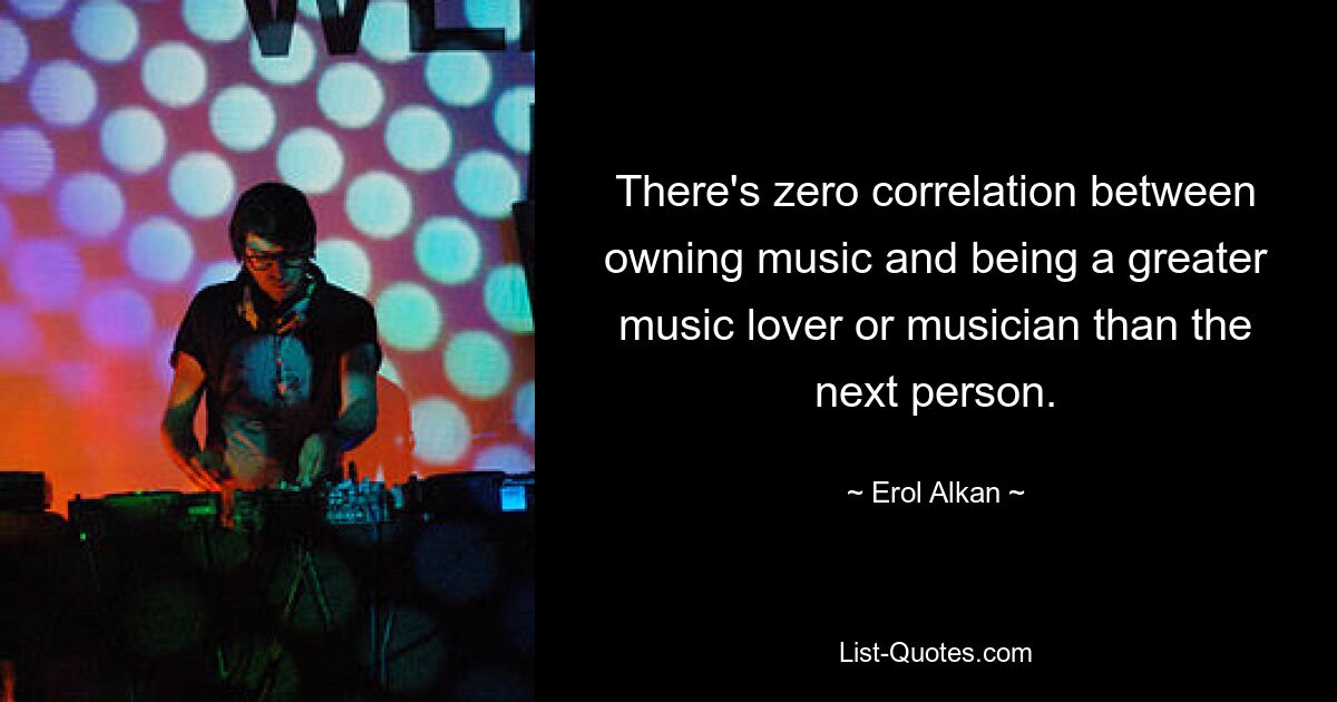 There's zero correlation between owning music and being a greater music lover or musician than the next person. — © Erol Alkan