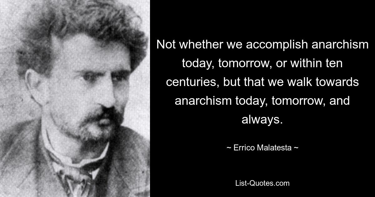 Not whether we accomplish anarchism today, tomorrow, or within ten centuries, but that we walk towards anarchism today, tomorrow, and always. — © Errico Malatesta