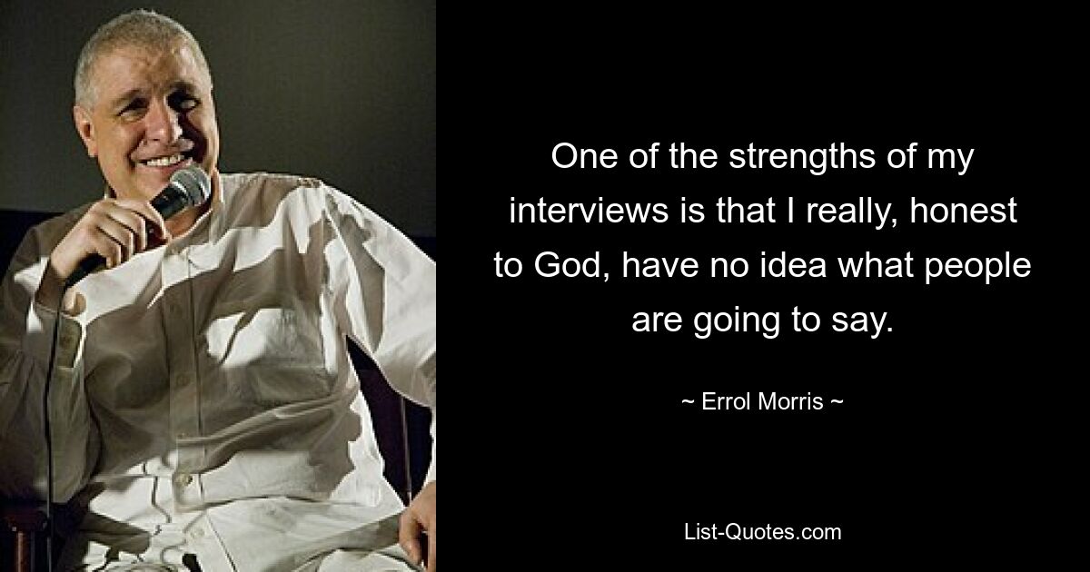 One of the strengths of my interviews is that I really, honest to God, have no idea what people are going to say. — © Errol Morris