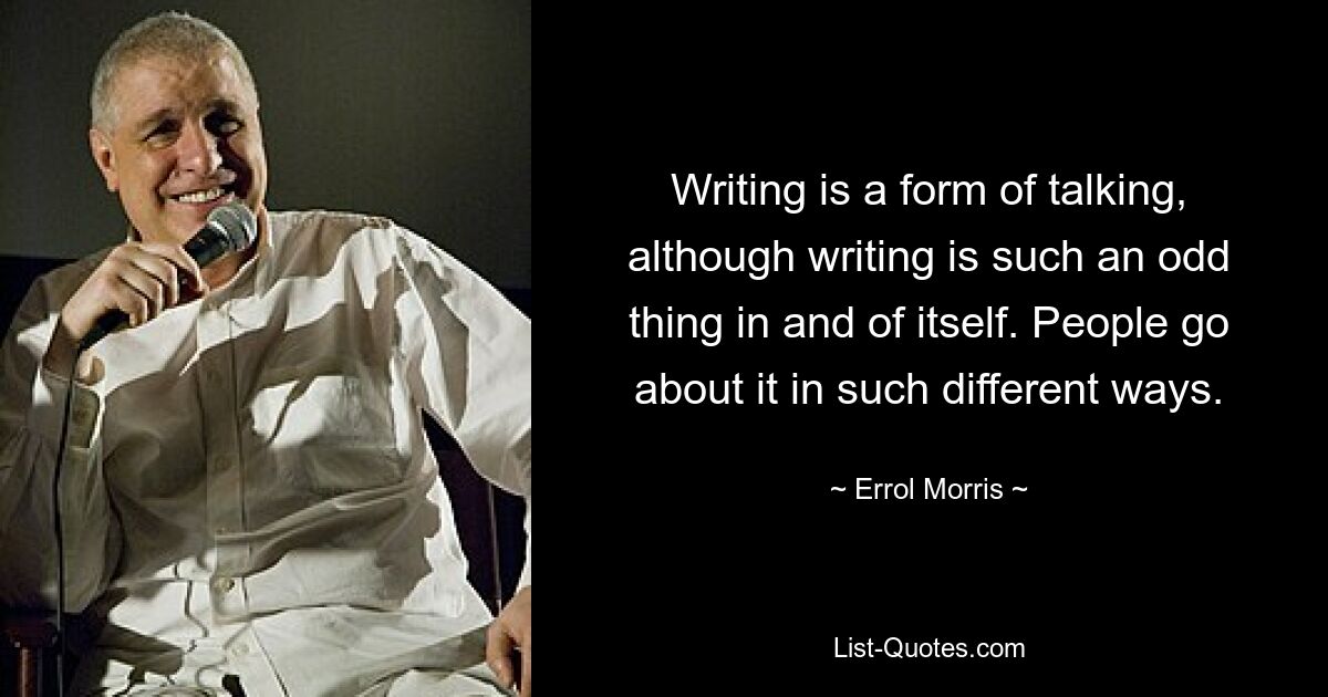 Writing is a form of talking, although writing is such an odd thing in and of itself. People go about it in such different ways. — © Errol Morris