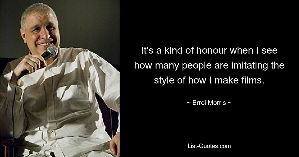 It's a kind of honour when I see how many people are imitating the style of how I make films. — © Errol Morris