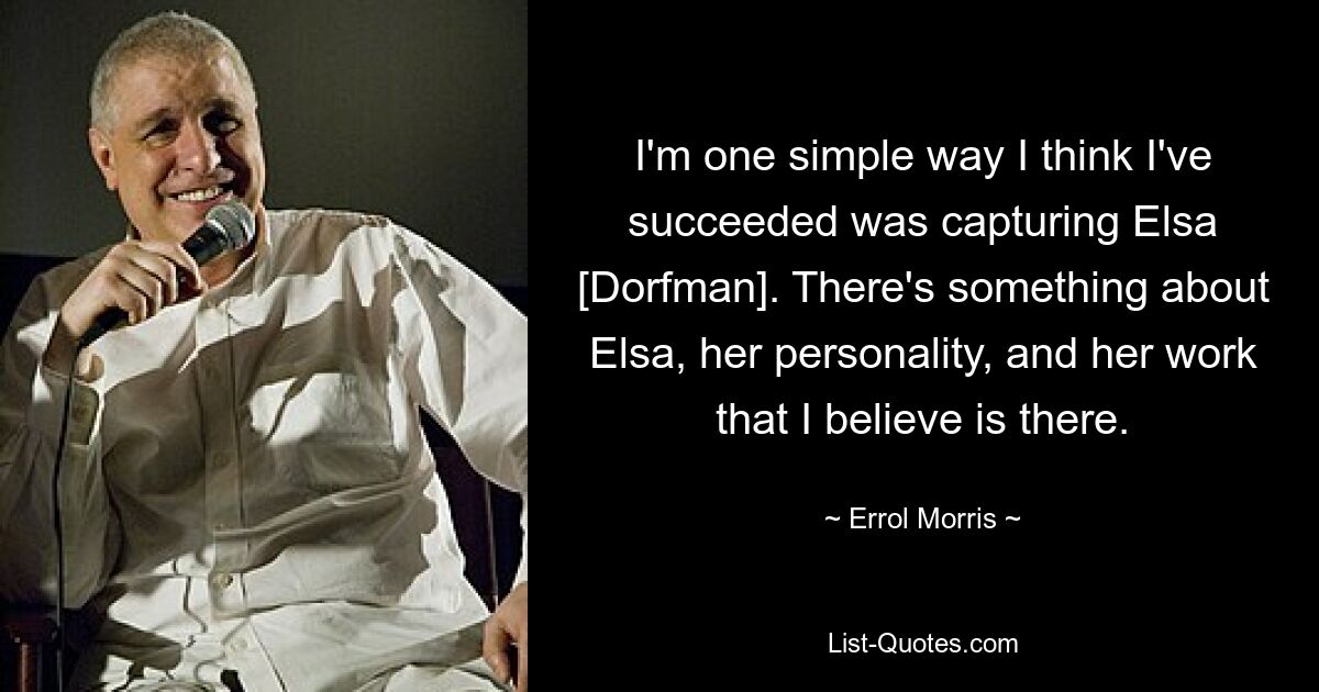 I'm one simple way I think I've succeeded was capturing Elsa [Dorfman]. There's something about Elsa, her personality, and her work that I believe is there. — © Errol Morris