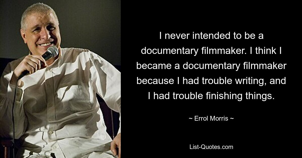 I never intended to be a documentary filmmaker. I think I became a documentary filmmaker because I had trouble writing, and I had trouble finishing things. — © Errol Morris