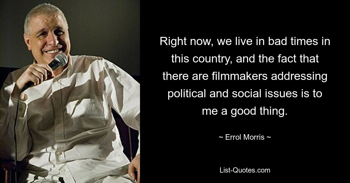 Right now, we live in bad times in this country, and the fact that there are filmmakers addressing political and social issues is to me a good thing. — © Errol Morris