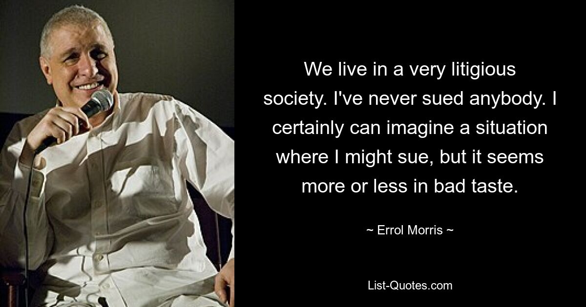 We live in a very litigious society. I've never sued anybody. I certainly can imagine a situation where I might sue, but it seems more or less in bad taste. — © Errol Morris