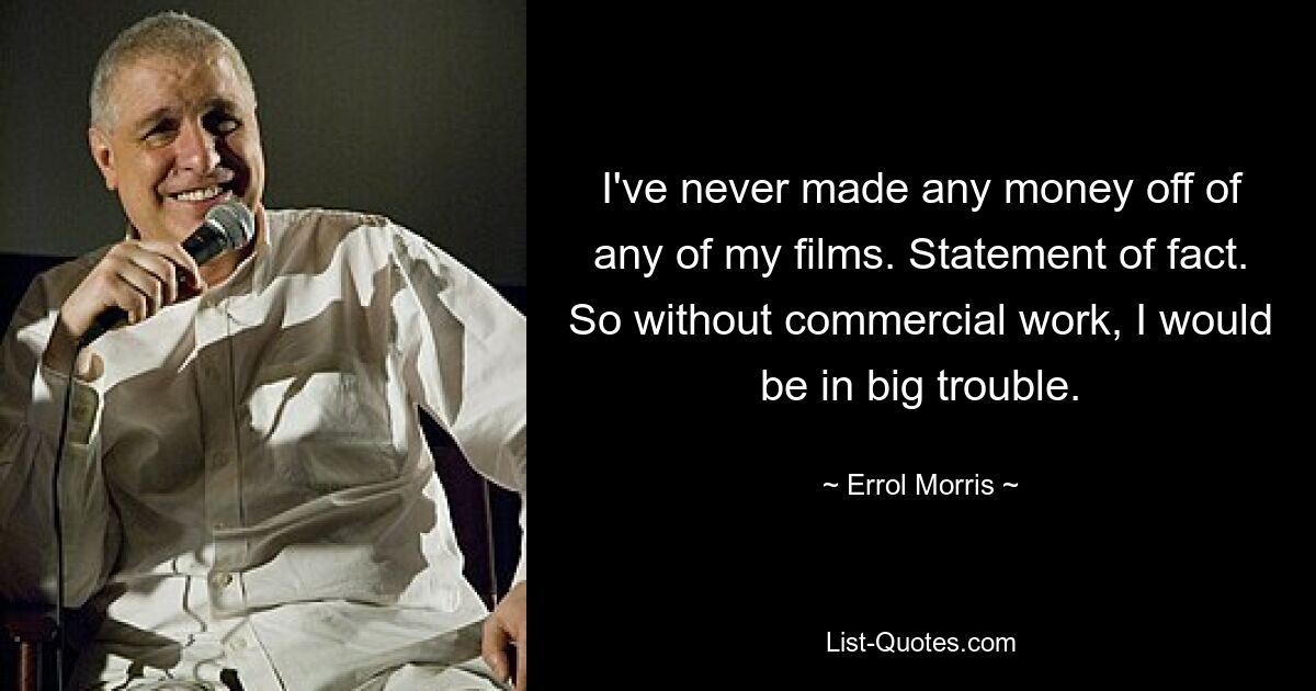 I've never made any money off of any of my films. Statement of fact. So without commercial work, I would be in big trouble. — © Errol Morris