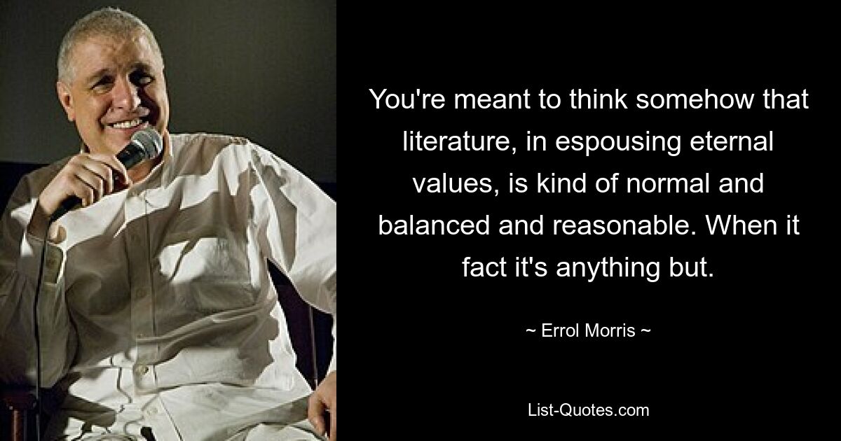 You're meant to think somehow that literature, in espousing eternal values, is kind of normal and balanced and reasonable. When it fact it's anything but. — © Errol Morris