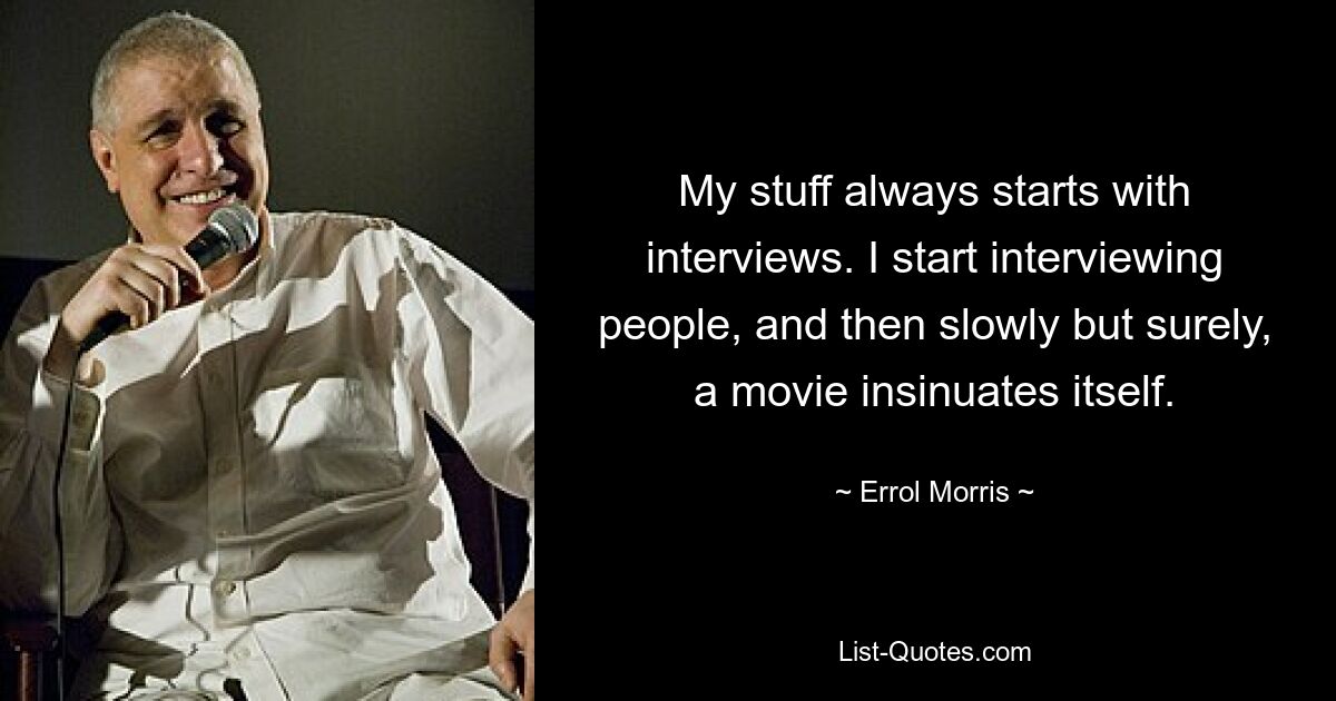 My stuff always starts with interviews. I start interviewing people, and then slowly but surely, a movie insinuates itself. — © Errol Morris