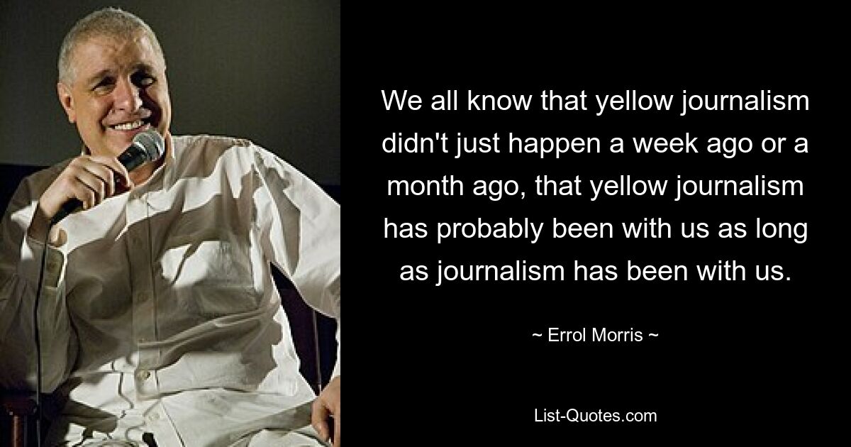 We all know that yellow journalism didn't just happen a week ago or a month ago, that yellow journalism has probably been with us as long as journalism has been with us. — © Errol Morris