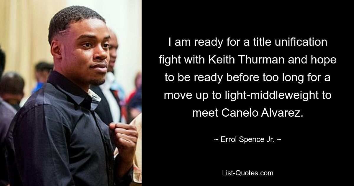 I am ready for a title unification fight with Keith Thurman and hope to be ready before too long for a move up to light-middleweight to meet Canelo Alvarez. — © Errol Spence Jr.