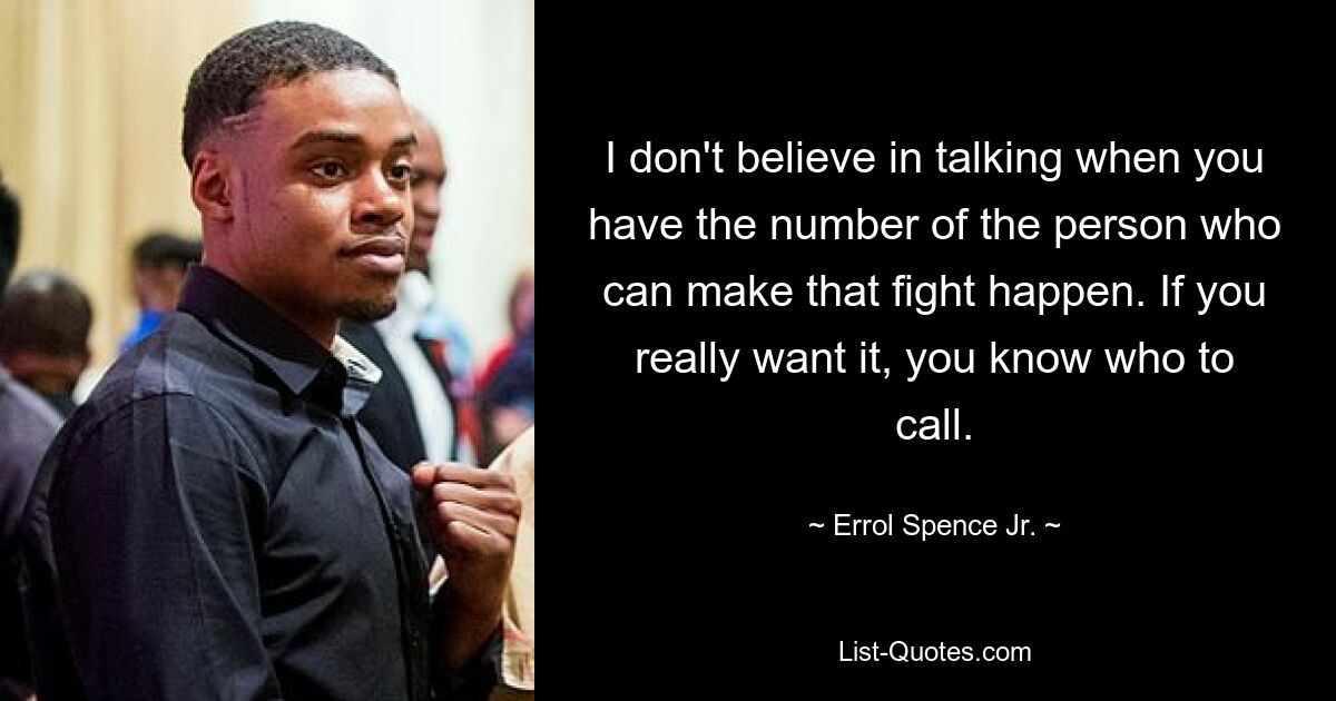 I don't believe in talking when you have the number of the person who can make that fight happen. If you really want it, you know who to call. — © Errol Spence Jr.