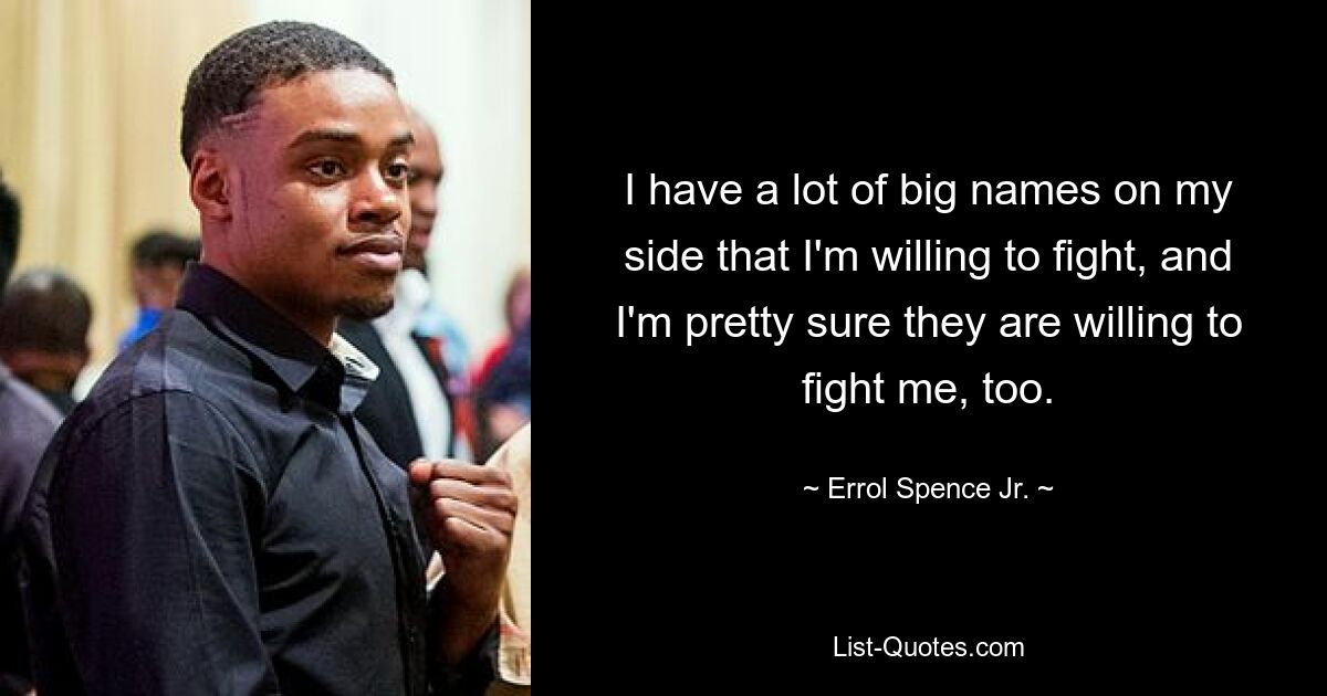 I have a lot of big names on my side that I'm willing to fight, and I'm pretty sure they are willing to fight me, too. — © Errol Spence Jr.