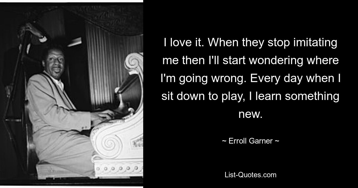 I love it. When they stop imitating me then I'll start wondering where I'm going wrong. Every day when I sit down to play, I learn something new. — © Erroll Garner