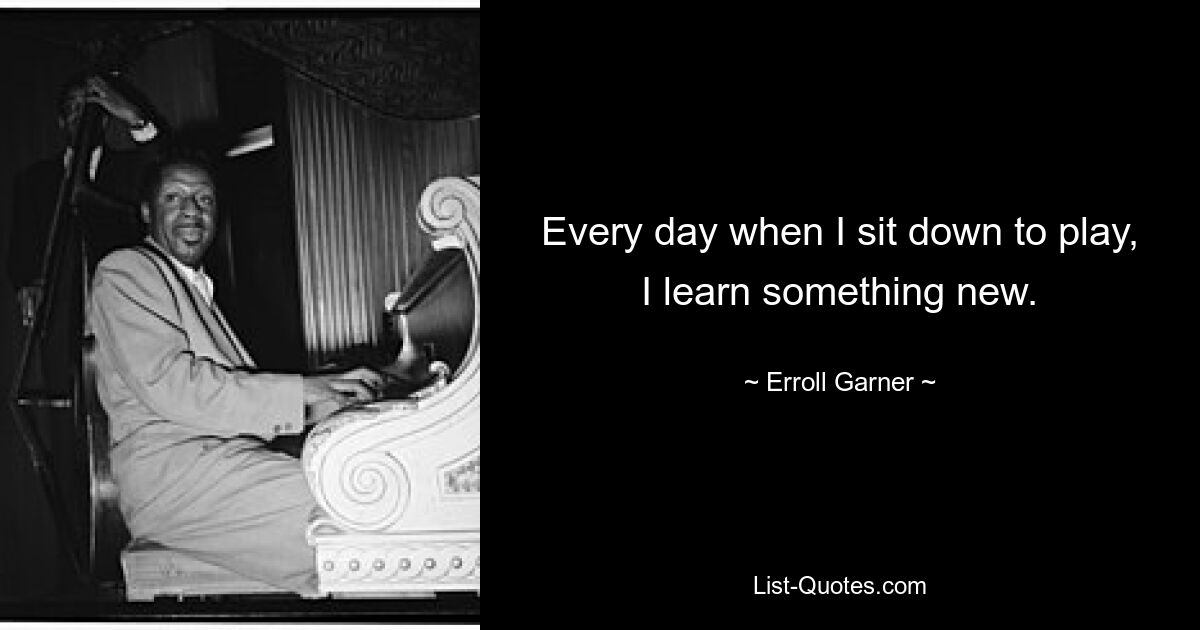 Every day when I sit down to play, I learn something new. — © Erroll Garner