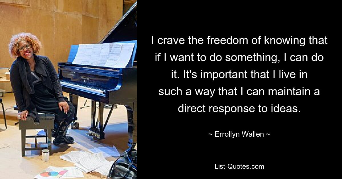 I crave the freedom of knowing that if I want to do something, I can do it. It's important that I live in such a way that I can maintain a direct response to ideas. — © Errollyn Wallen