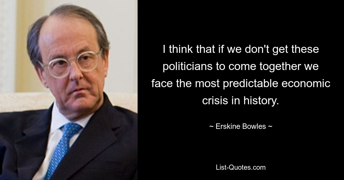 I think that if we don't get these politicians to come together we face the most predictable economic crisis in history. — © Erskine Bowles