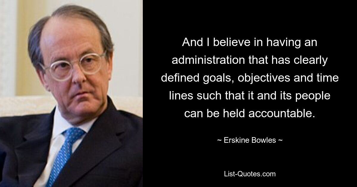 And I believe in having an administration that has clearly defined goals, objectives and time lines such that it and its people can be held accountable. — © Erskine Bowles