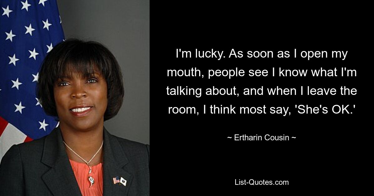 I'm lucky. As soon as I open my mouth, people see I know what I'm talking about, and when I leave the room, I think most say, 'She's OK.' — © Ertharin Cousin