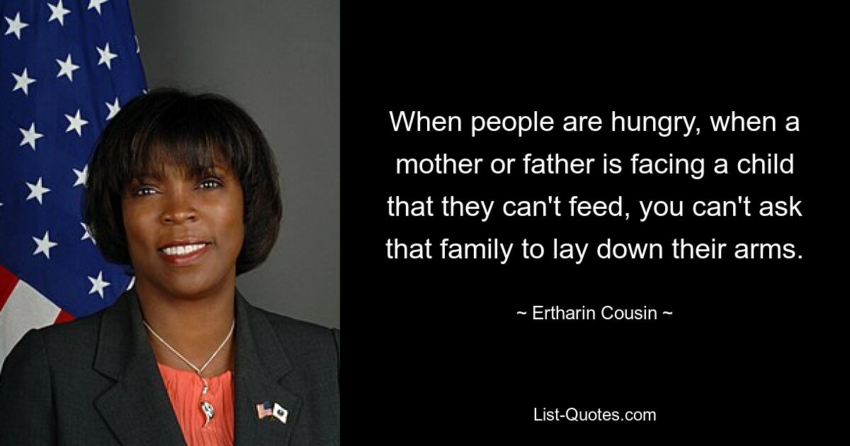 When people are hungry, when a mother or father is facing a child that they can't feed, you can't ask that family to lay down their arms. — © Ertharin Cousin