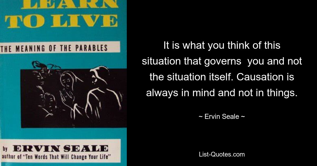 It is what you think of this situation that governs  you and not the situation itself. Causation is always in mind and not in things. — © Ervin Seale