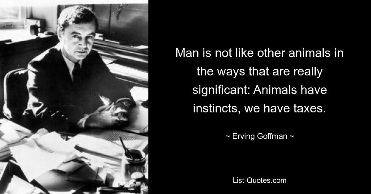 Man is not like other animals in the ways that are really significant: Animals have instincts, we have taxes. — © Erving Goffman