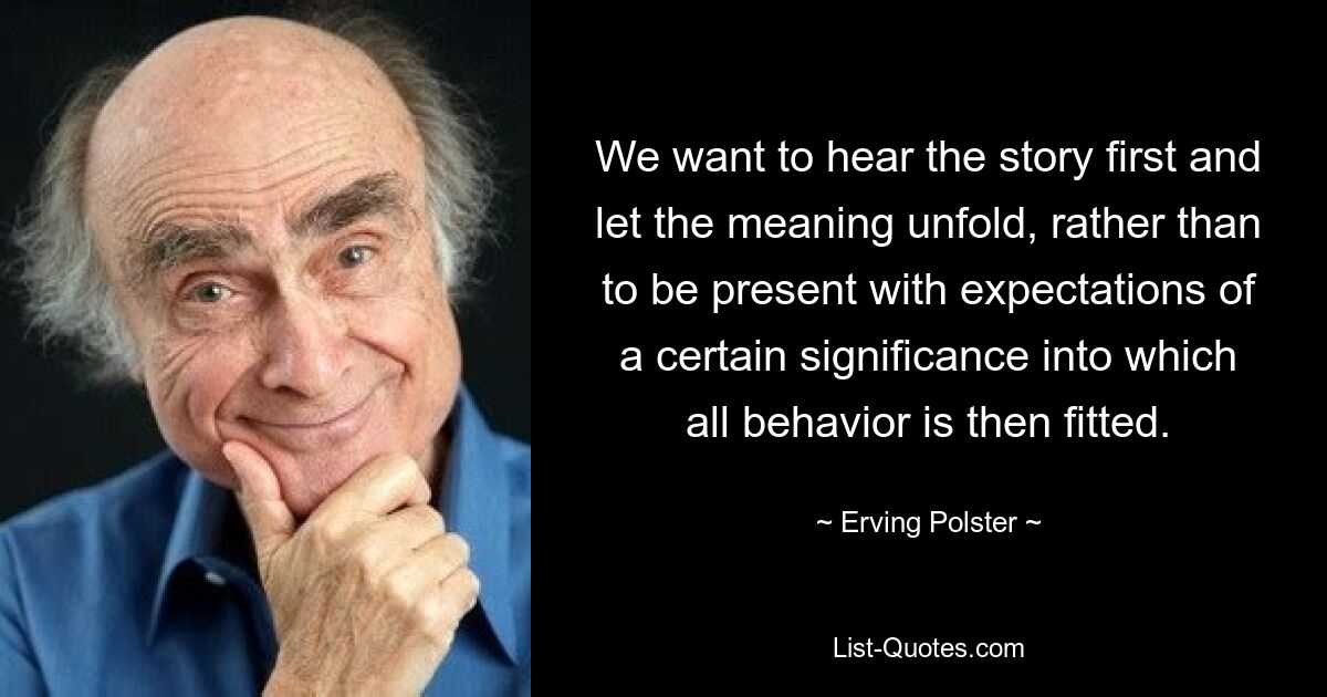 We want to hear the story first and let the meaning unfold, rather than to be present with expectations of a certain significance into which all behavior is then fitted. — © Erving Polster