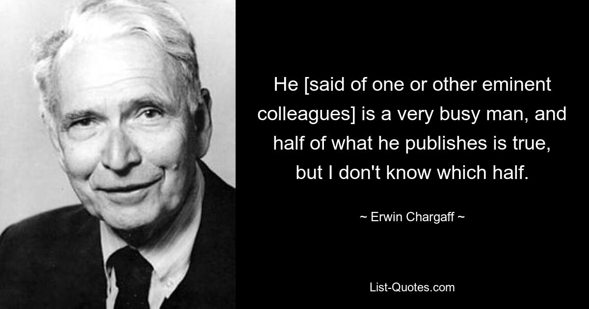 He [said of one or other eminent colleagues] is a very busy man, and half of what he publishes is true, but I don't know which half. — © Erwin Chargaff