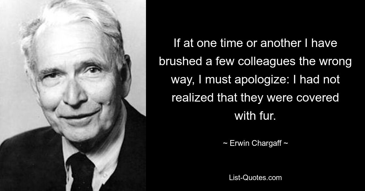 If at one time or another I have brushed a few colleagues the wrong way, I must apologize: I had not realized that they were covered with fur. — © Erwin Chargaff