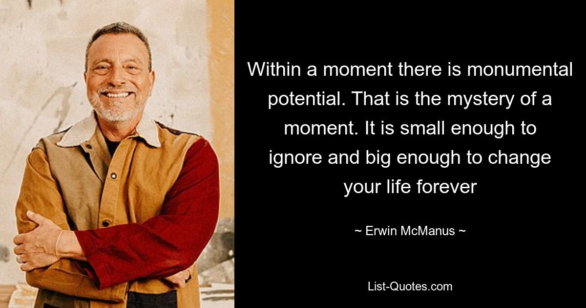 Within a moment there is monumental potential. That is the mystery of a moment. It is small enough to ignore and big enough to change your life forever — © Erwin McManus