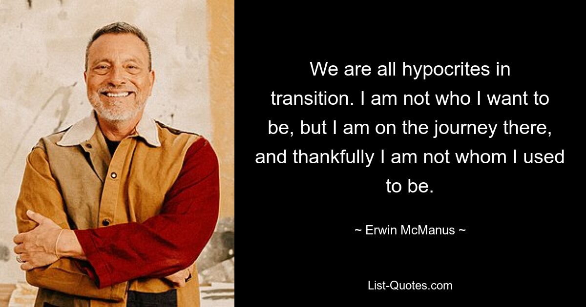 We are all hypocrites in transition. I am not who I want to be, but I am on the journey there, and thankfully I am not whom I used to be. — © Erwin McManus