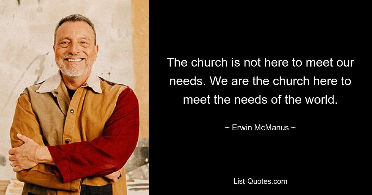 The church is not here to meet our needs. We are the church here to meet the needs of the world. — © Erwin McManus