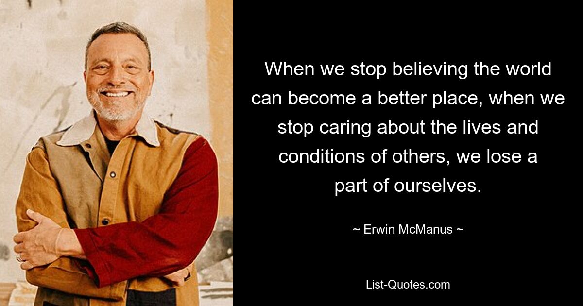 When we stop believing the world can become a better place, when we stop caring about the lives and conditions of others, we lose a part of ourselves. — © Erwin McManus