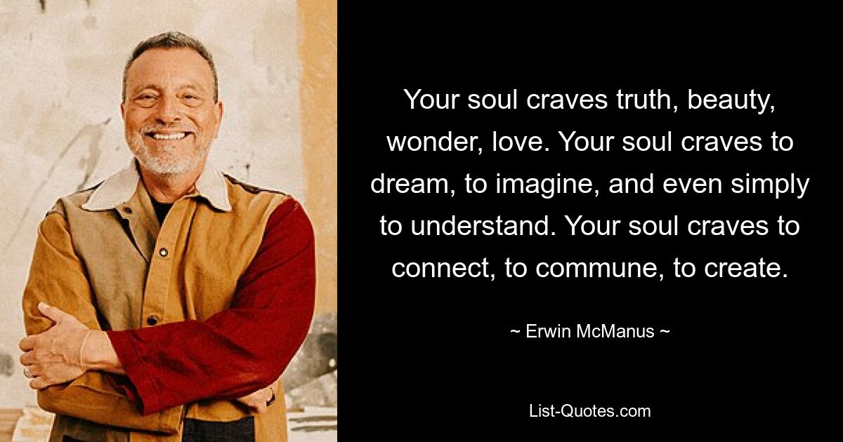 Your soul craves truth, beauty, wonder, love. Your soul craves to dream, to imagine, and even simply to understand. Your soul craves to connect, to commune, to create. — © Erwin McManus