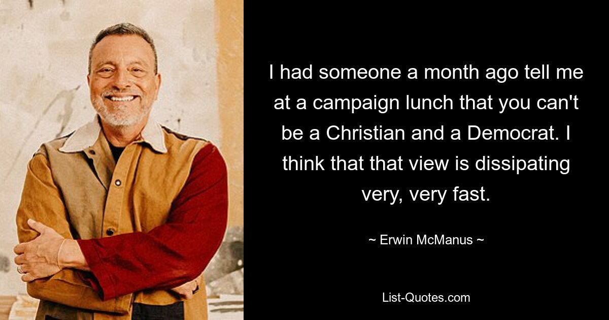 I had someone a month ago tell me at a campaign lunch that you can't be a Christian and a Democrat. I think that that view is dissipating very, very fast. — © Erwin McManus