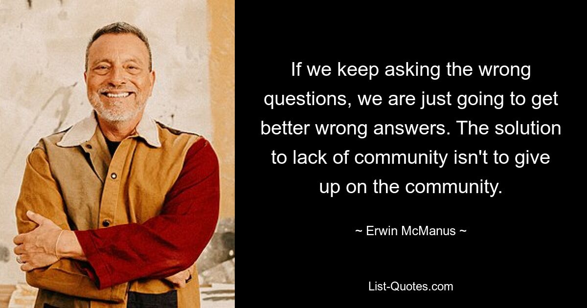 If we keep asking the wrong questions, we are just going to get better wrong answers. The solution to lack of community isn't to give up on the community. — © Erwin McManus