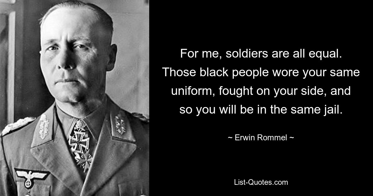 For me, soldiers are all equal. Those black people wore your same uniform, fought on your side, and so you will be in the same jail. — © Erwin Rommel