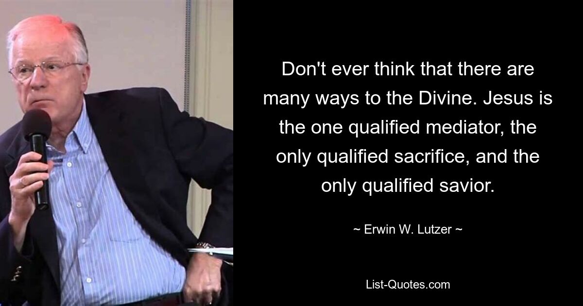 Don't ever think that there are many ways to the Divine. Jesus is the one qualified mediator, the only qualified sacrifice, and the only qualified savior. — © Erwin W. Lutzer