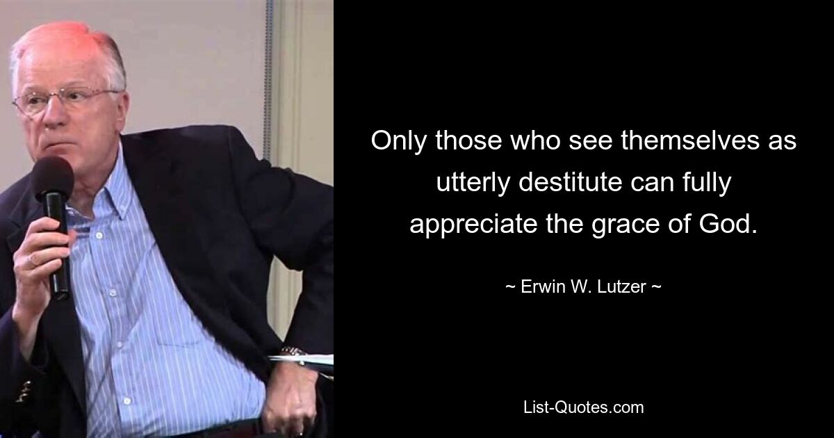 Only those who see themselves as utterly destitute can fully appreciate the grace of God. — © Erwin W. Lutzer