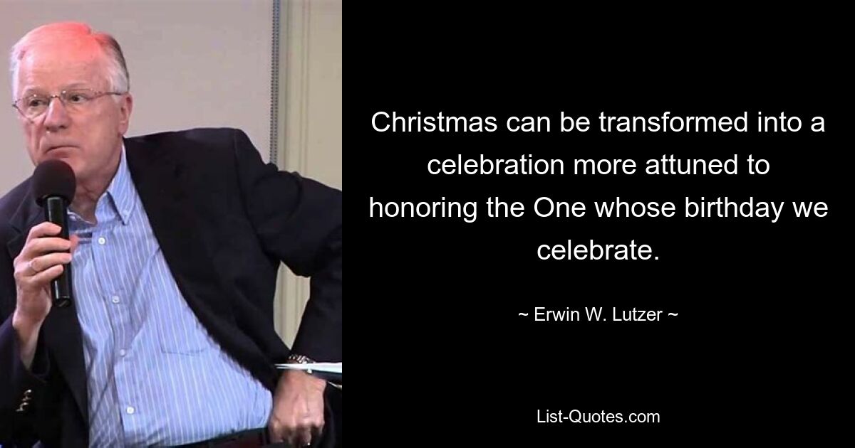 Christmas can be transformed into a celebration more attuned to honoring the One whose birthday we celebrate. — © Erwin W. Lutzer