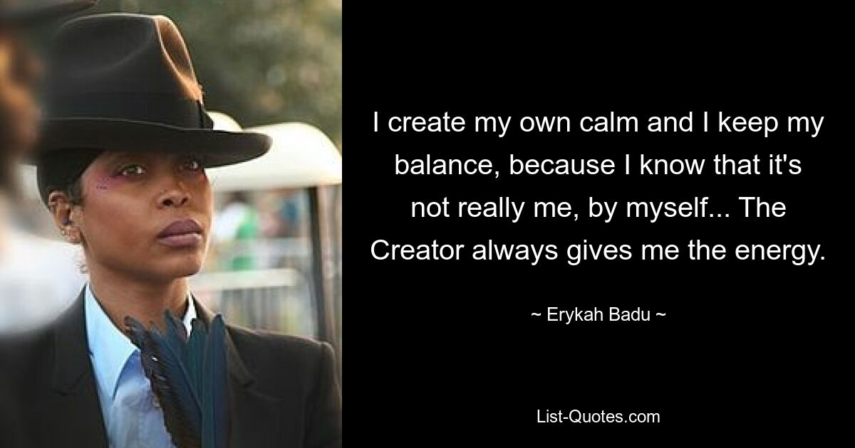 I create my own calm and I keep my balance, because I know that it's not really me, by myself... The Creator always gives me the energy. — © Erykah Badu