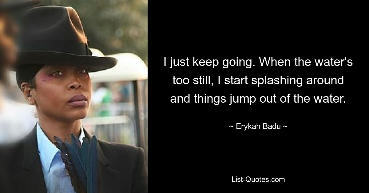 I just keep going. When the water's too still, I start splashing around and things jump out of the water. — © Erykah Badu