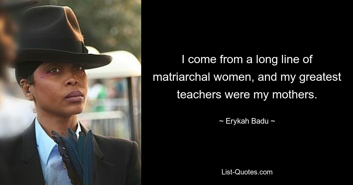 I come from a long line of matriarchal women, and my greatest teachers were my mothers. — © Erykah Badu