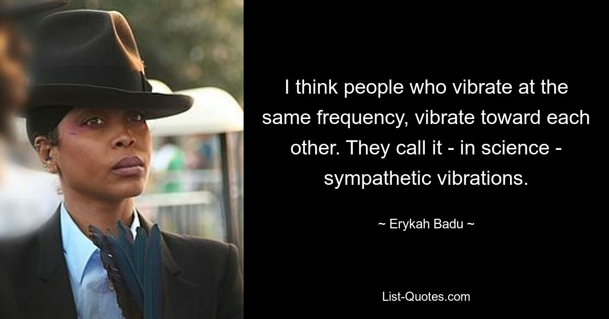 I think people who vibrate at the same frequency, vibrate toward each other. They call it - in science - sympathetic vibrations. — © Erykah Badu