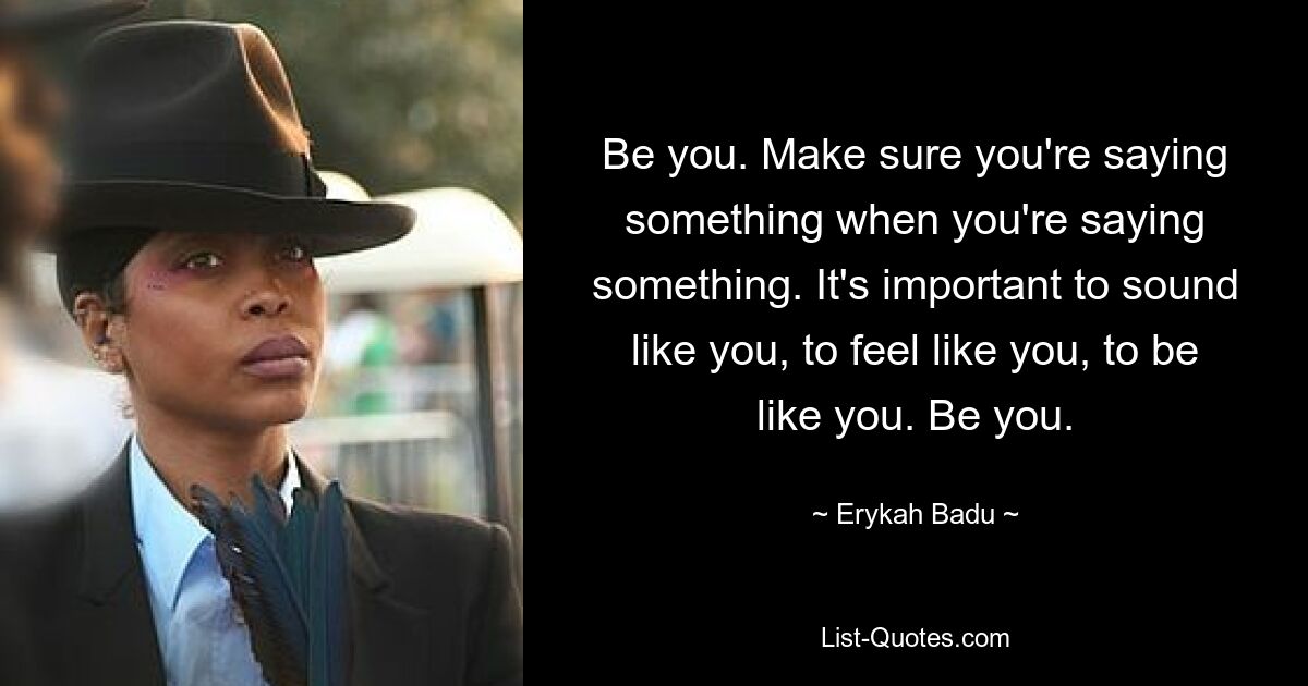 Be you. Make sure you're saying something when you're saying something. It's important to sound like you, to feel like you, to be like you. Be you. — © Erykah Badu