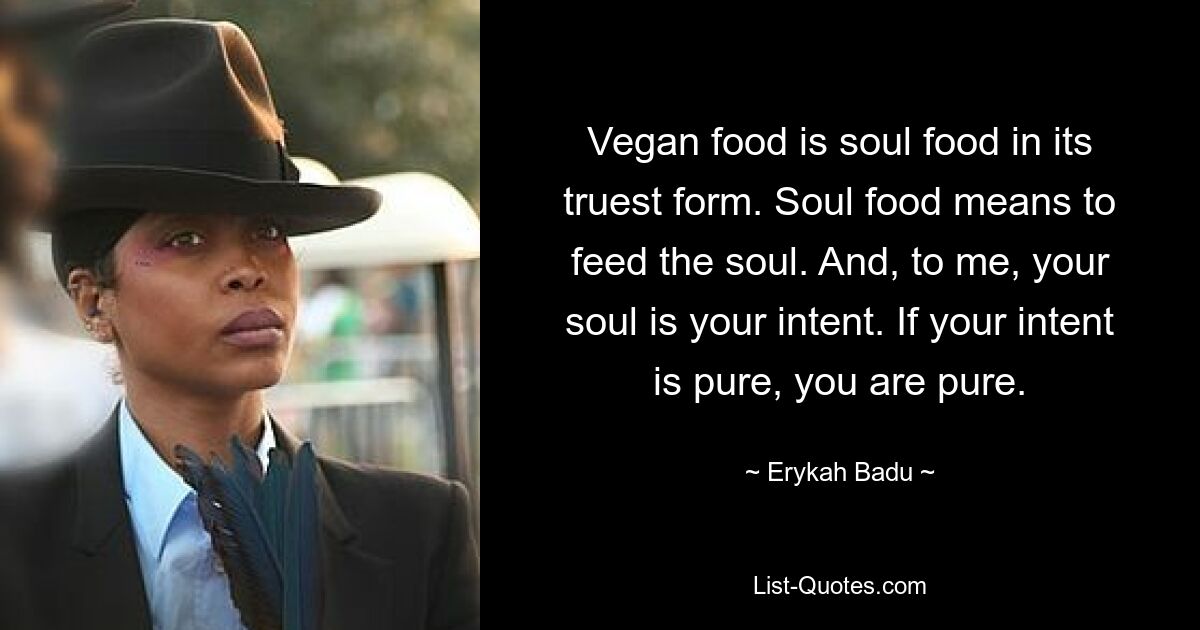 Vegan food is soul food in its truest form. Soul food means to feed the soul. And, to me, your soul is your intent. If your intent is pure, you are pure. — © Erykah Badu