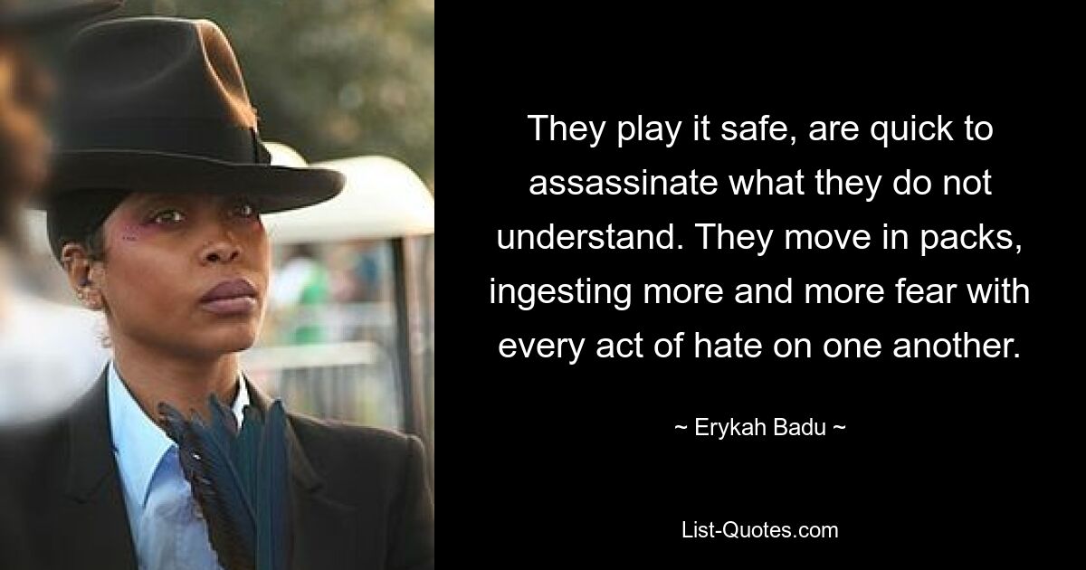 They play it safe, are quick to assassinate what they do not understand. They move in packs, ingesting more and more fear with every act of hate on one another. — © Erykah Badu