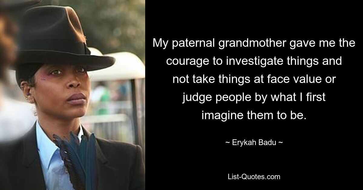 My paternal grandmother gave me the courage to investigate things and not take things at face value or judge people by what I first imagine them to be. — © Erykah Badu