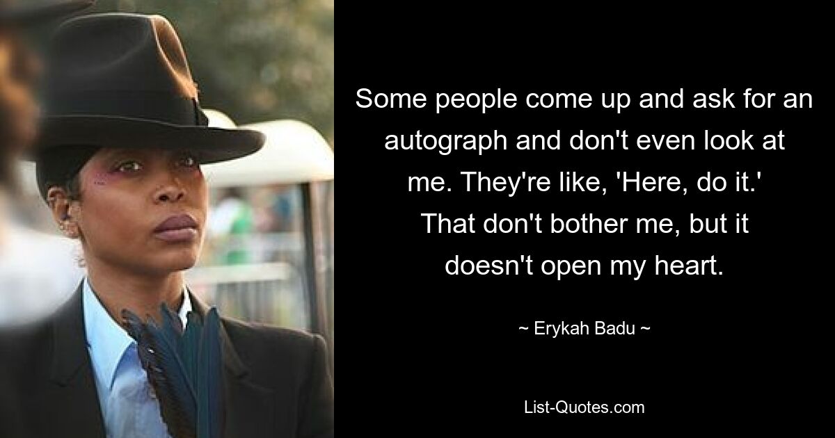 Some people come up and ask for an autograph and don't even look at me. They're like, 'Here, do it.' That don't bother me, but it doesn't open my heart. — © Erykah Badu