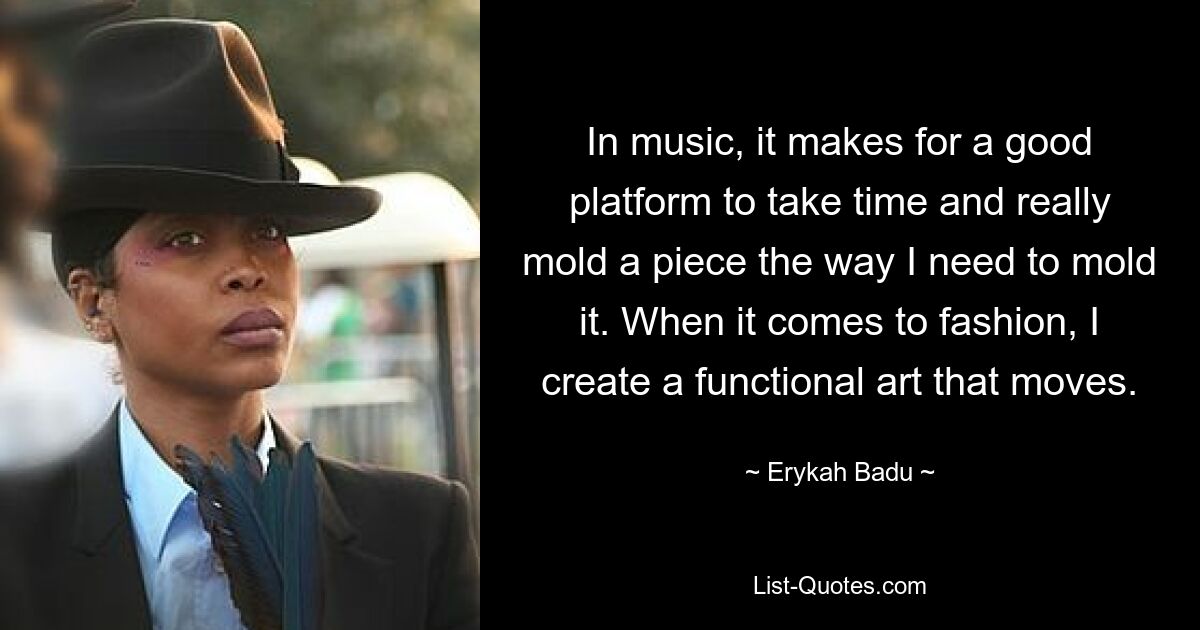 In music, it makes for a good platform to take time and really mold a piece the way I need to mold it. When it comes to fashion, I create a functional art that moves. — © Erykah Badu