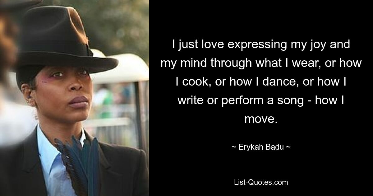 I just love expressing my joy and my mind through what I wear, or how I cook, or how I dance, or how I write or perform a song - how I move. — © Erykah Badu